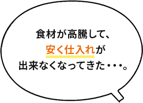 食材が高騰して、安く仕入れが出来なくなってきた・・・。