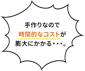 手作りなので時間的なコストが膨大にかかる・・・。