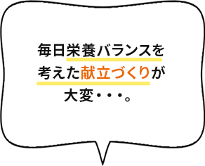 毎日栄養バランスを考えた献立づくりが大変・・・。